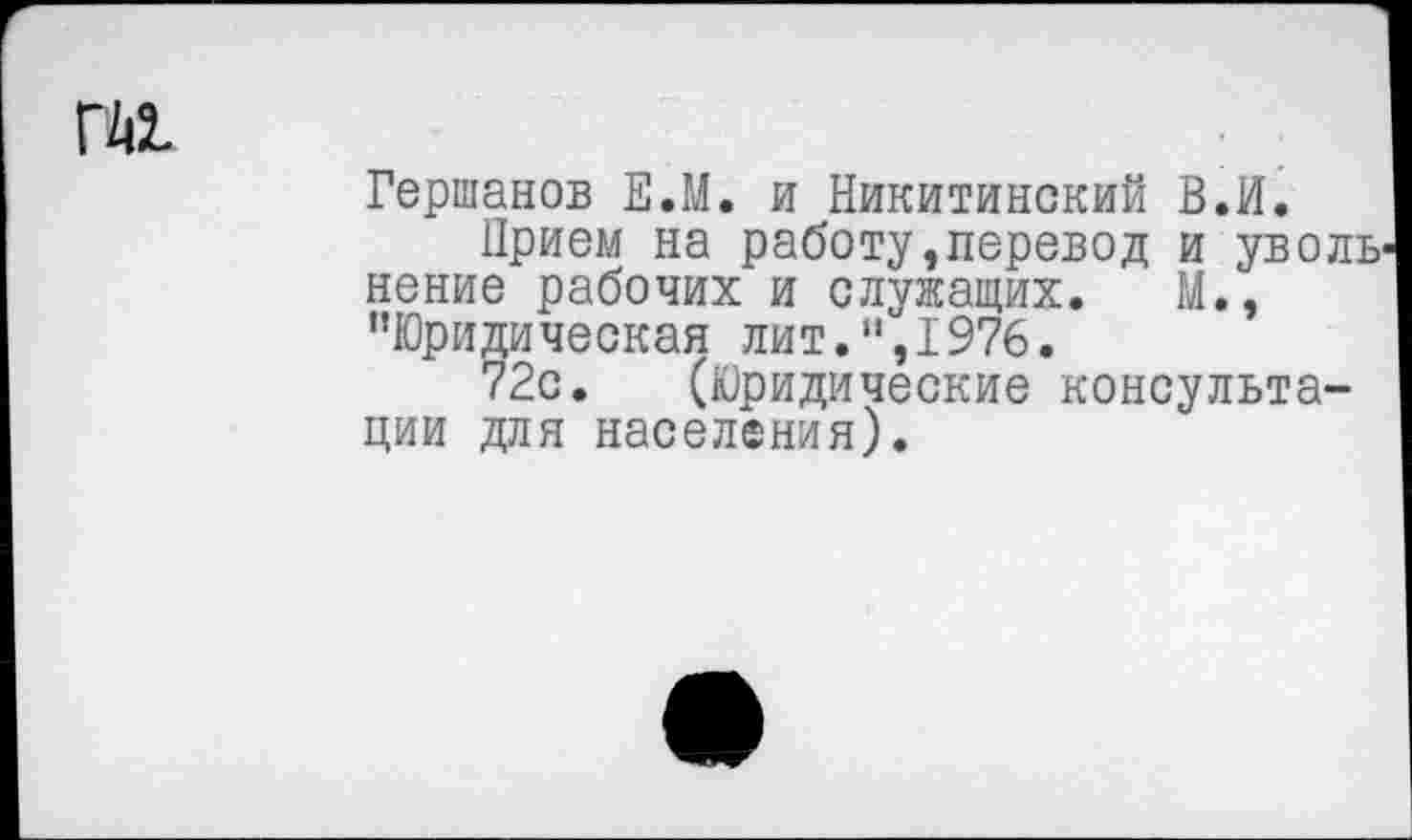 ﻿ГА1
Гершанов Е.М. и Никитинский В.И.
Прием на работу »перевод и уволь' некие рабочих и служащих. М., "Юридическая лит.",1976.
72с. (Юридические консультации для населения).